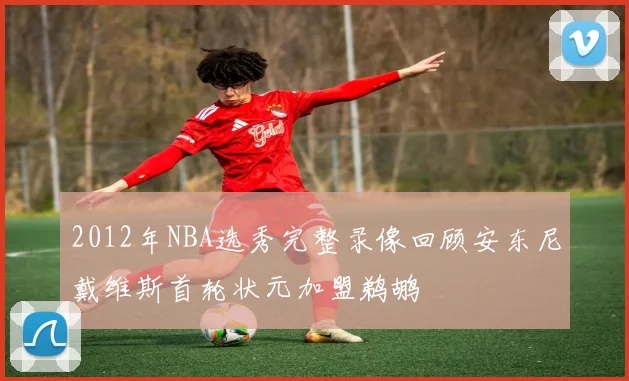 2012年NBA选秀完整录像回顾安东尼戴维斯首轮状元加盟鹈鹕