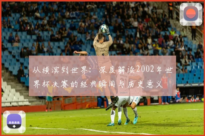 从横滨到世界：深度解读2002年世界杯决赛的经典瞬间与历史意义