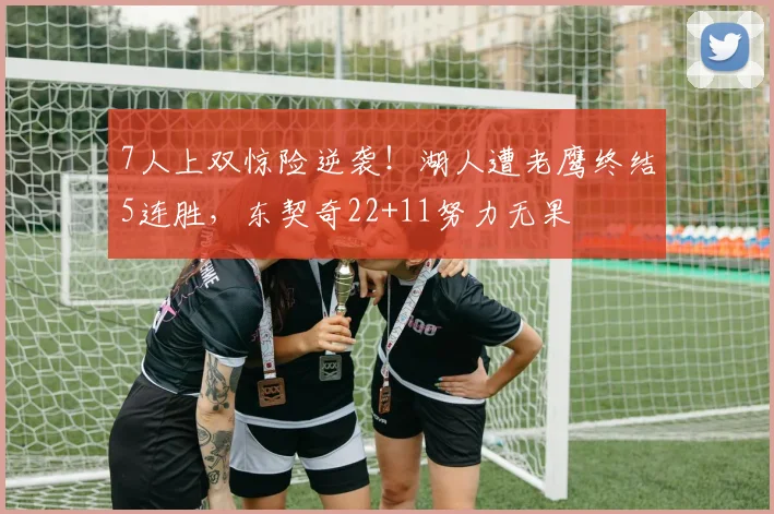 7人上双惊险逆袭！湖人遭老鹰终结5连胜，东契奇22+11努力无果