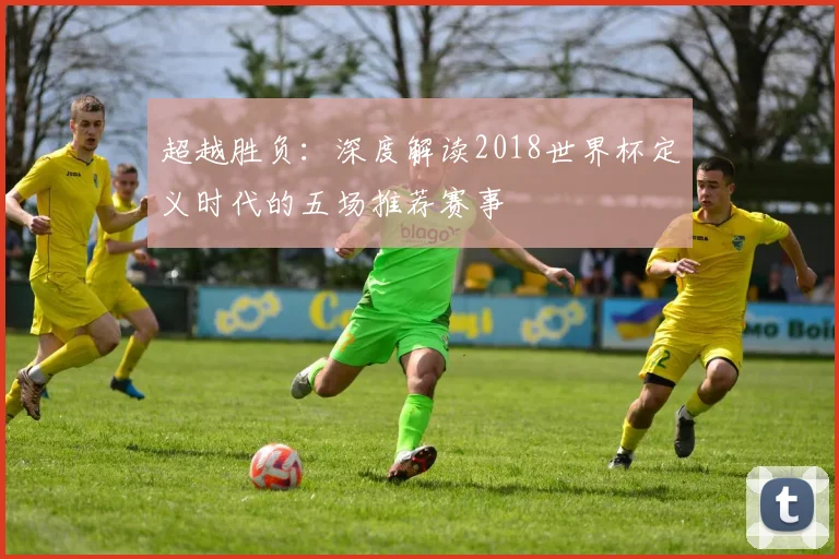 超越胜负：深度解读2018世界杯定义时代的五场推荐赛事